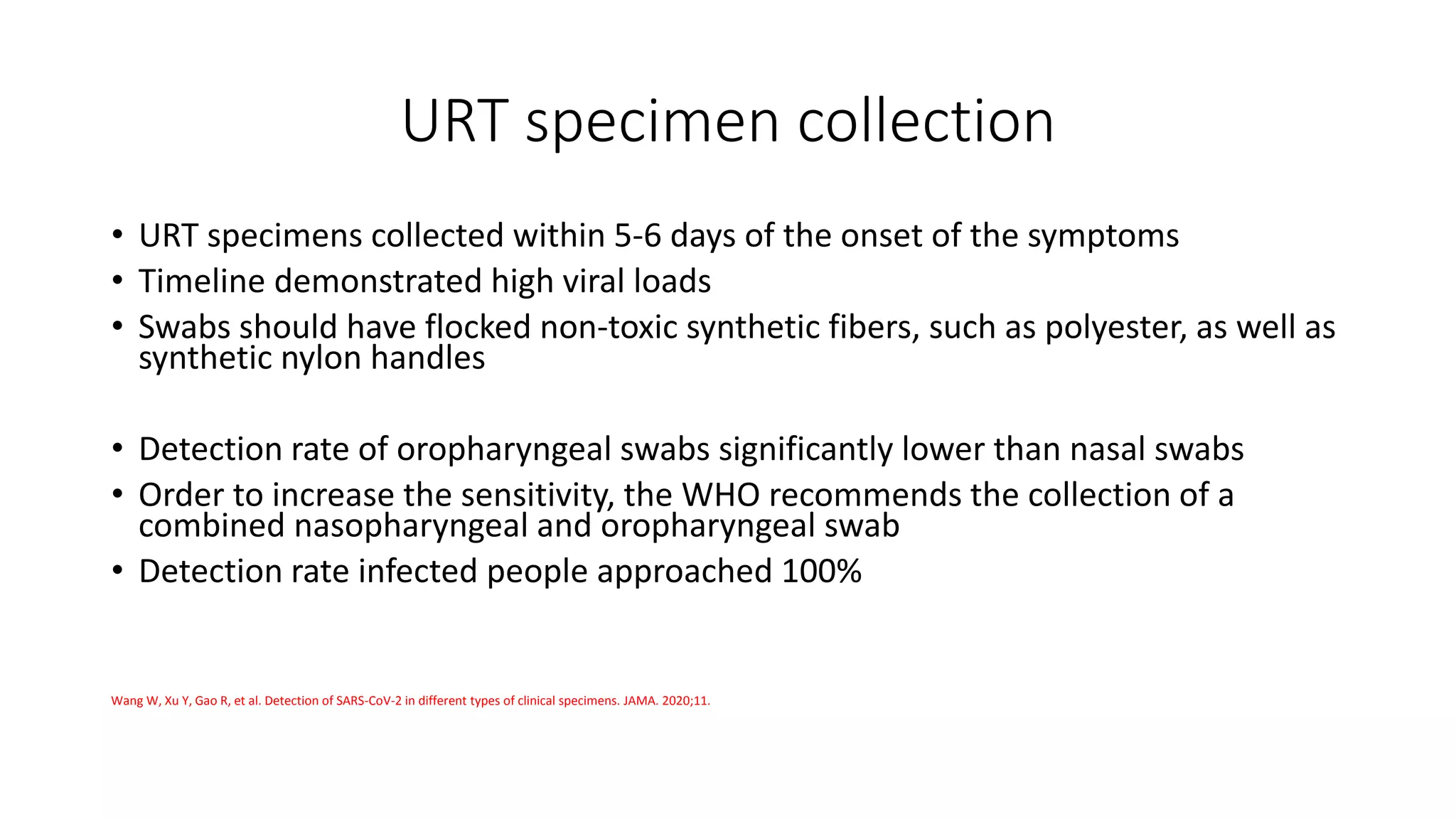 URT specimen collection
• URT specimens collected within 5-6 days of the onset of the symptoms
• Timeline demonstrated high viral loads
• Swabs should have flocked non-toxic synthetic fibers, such as polyester, as well as
synthetic nylon handles
• Detection rate of oropharyngeal swabs significantly lower than nasal swabs
• Order to increase the sensitivity, the WHO recommends the collection of a
combined nasopharyngeal and oropharyngeal swab
• Detection rate infected people approached 100%
Wang W, Xu Y, Gao R, et al. Detection of SARS-CoV-2 in different types of clinical specimens. JAMA. 2020;11.
 