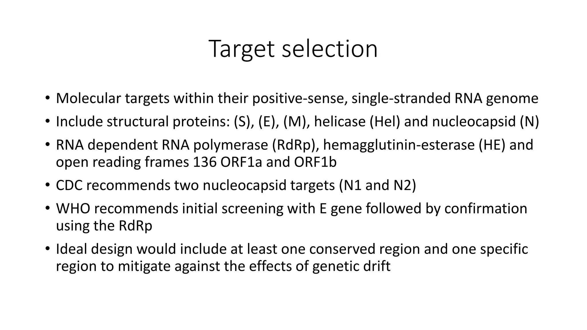 Target selection
• Molecular targets within their positive-sense, single-stranded RNA genome
• Include structural proteins: (S), (E), (M), helicase (Hel) and nucleocapsid (N)
• RNA dependent RNA polymerase (RdRp), hemagglutinin-esterase (HE) and
open reading frames 136 ORF1a and ORF1b
• CDC recommends two nucleocapsid targets (N1 and N2)
• WHO recommends initial screening with E gene followed by confirmation
using the RdRp
• Ideal design would include at least one conserved region and one specific
region to mitigate against the effects of genetic drift
 