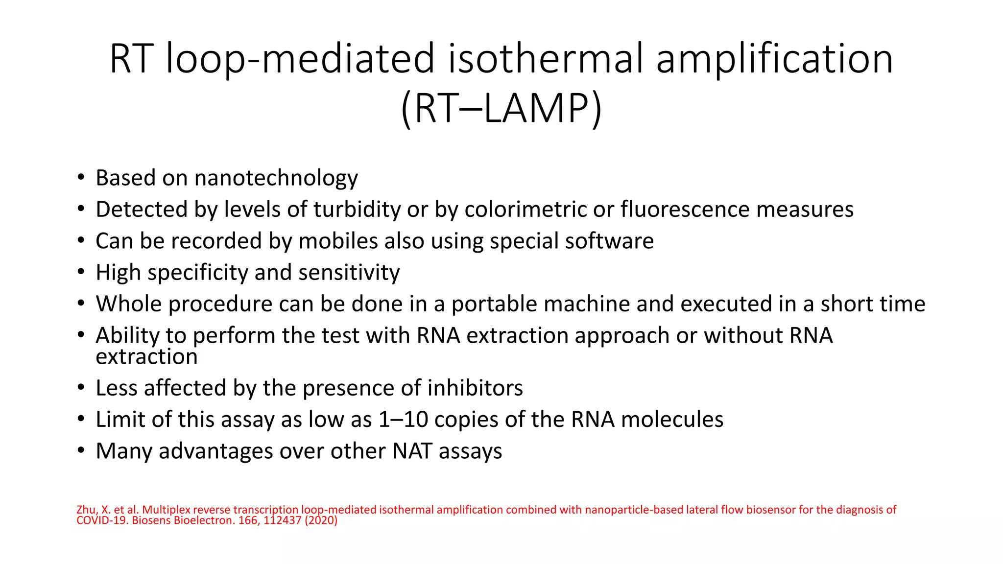 RT loop-mediated isothermal amplification
(RT–LAMP)
• Based on nanotechnology
• Detected by levels of turbidity or by colorimetric or fluorescence measures
• Can be recorded by mobiles also using special software
• High specificity and sensitivity
• Whole procedure can be done in a portable machine and executed in a short time
• Ability to perform the test with RNA extraction approach or without RNA
extraction
• Less affected by the presence of inhibitors
• Limit of this assay as low as 1–10 copies of the RNA molecules
• Many advantages over other NAT assays
Zhu, X. et al. Multiplex reverse transcription loop-mediated isothermal amplification combined with nanoparticle-based lateral flow biosensor for the diagnosis of
COVID-19. Biosens Bioelectron. 166, 112437 (2020)
 