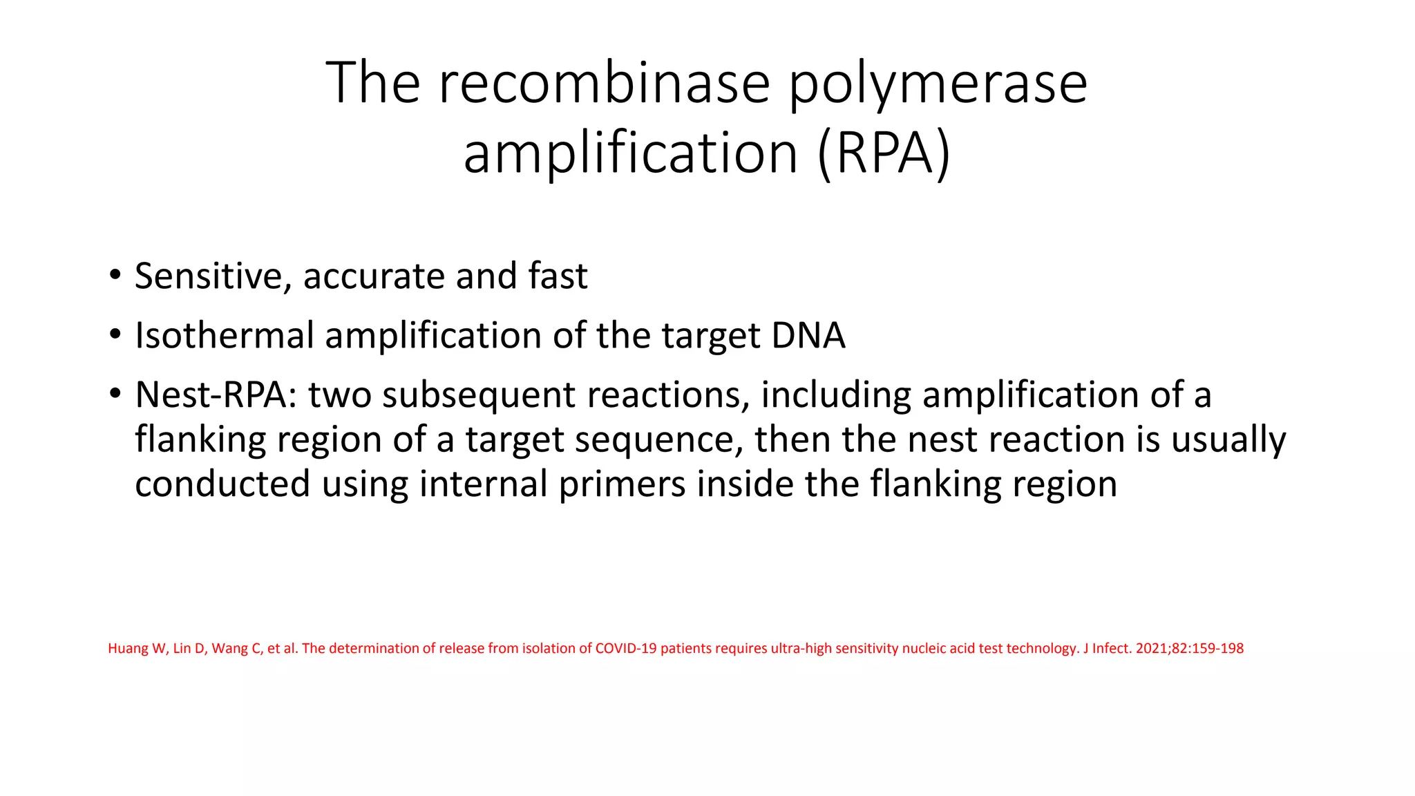 The recombinase polymerase
amplification (RPA)
• Sensitive, accurate and fast
• Isothermal amplification of the target DNA
• Nest‐RPA: two subsequent reactions, including amplification of a
flanking region of a target sequence, then the nest reaction is usually
conducted using internal primers inside the flanking region
Huang W, Lin D, Wang C, et al. The determination of release from isolation of COVID‐19 patients requires ultra‐high sensitivity nucleic acid test technology. J Infect. 2021;82:159‐198
 