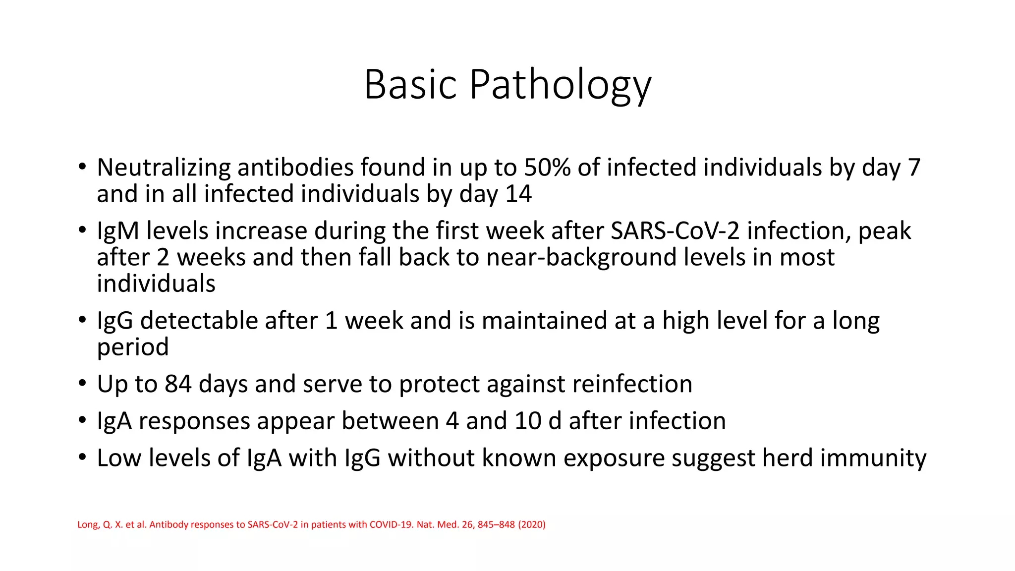 Basic Pathology
• Neutralizing antibodies found in up to 50% of infected individuals by day 7
and in all infected individuals by day 14
• IgM levels increase during the first week after SARS‐CoV‐2 infection, peak
after 2 weeks and then fall back to near-background levels in most
individuals
• IgG detectable after 1 week and is maintained at a high level for a long
period
• Up to 84 days and serve to protect against reinfection
• IgA responses appear between 4 and 10 d after infection
• Low levels of IgA with IgG without known exposure suggest herd immunity
Long, Q. X. et al. Antibody responses to SARS-CoV-2 in patients with COVID-19. Nat. Med. 26, 845–848 (2020)
 