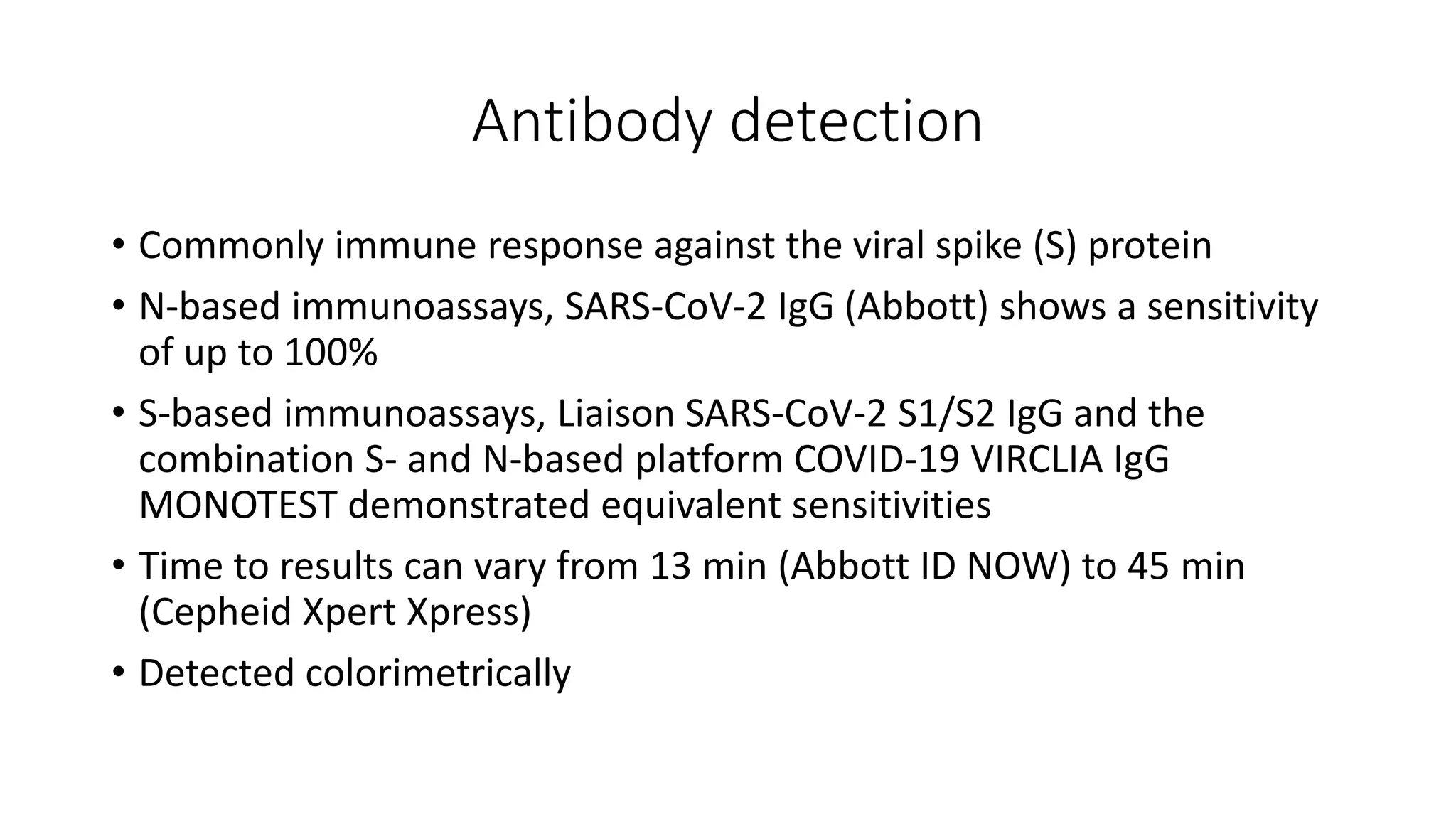 Antibody detection
• Commonly immune response against the viral spike (S) protein
• N-based immunoassays, SARS-CoV-2 IgG (Abbott) shows a sensitivity
of up to 100%
• S-based immunoassays, Liaison SARS-CoV-2 S1/S2 IgG and the
combination S- and N-based platform COVID-19 VIRCLIA IgG
MONOTEST demonstrated equivalent sensitivities
• Time to results can vary from 13 min (Abbott ID NOW) to 45 min
(Cepheid Xpert Xpress)
• Detected colorimetrically
 