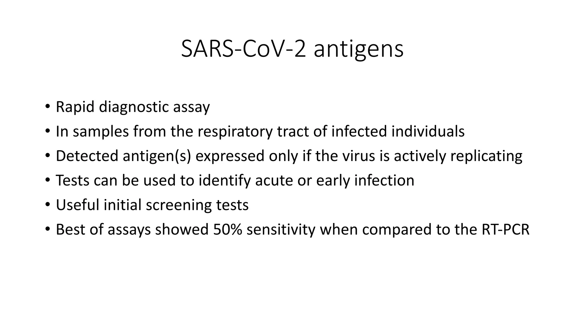 SARS-CoV-2 antigens
• Rapid diagnostic assay
• In samples from the respiratory tract of infected individuals
• Detected antigen(s) expressed only if the virus is actively replicating
• Tests can be used to identify acute or early infection
• Useful initial screening tests
• Best of assays showed 50% sensitivity when compared to the RT‐PCR
 
