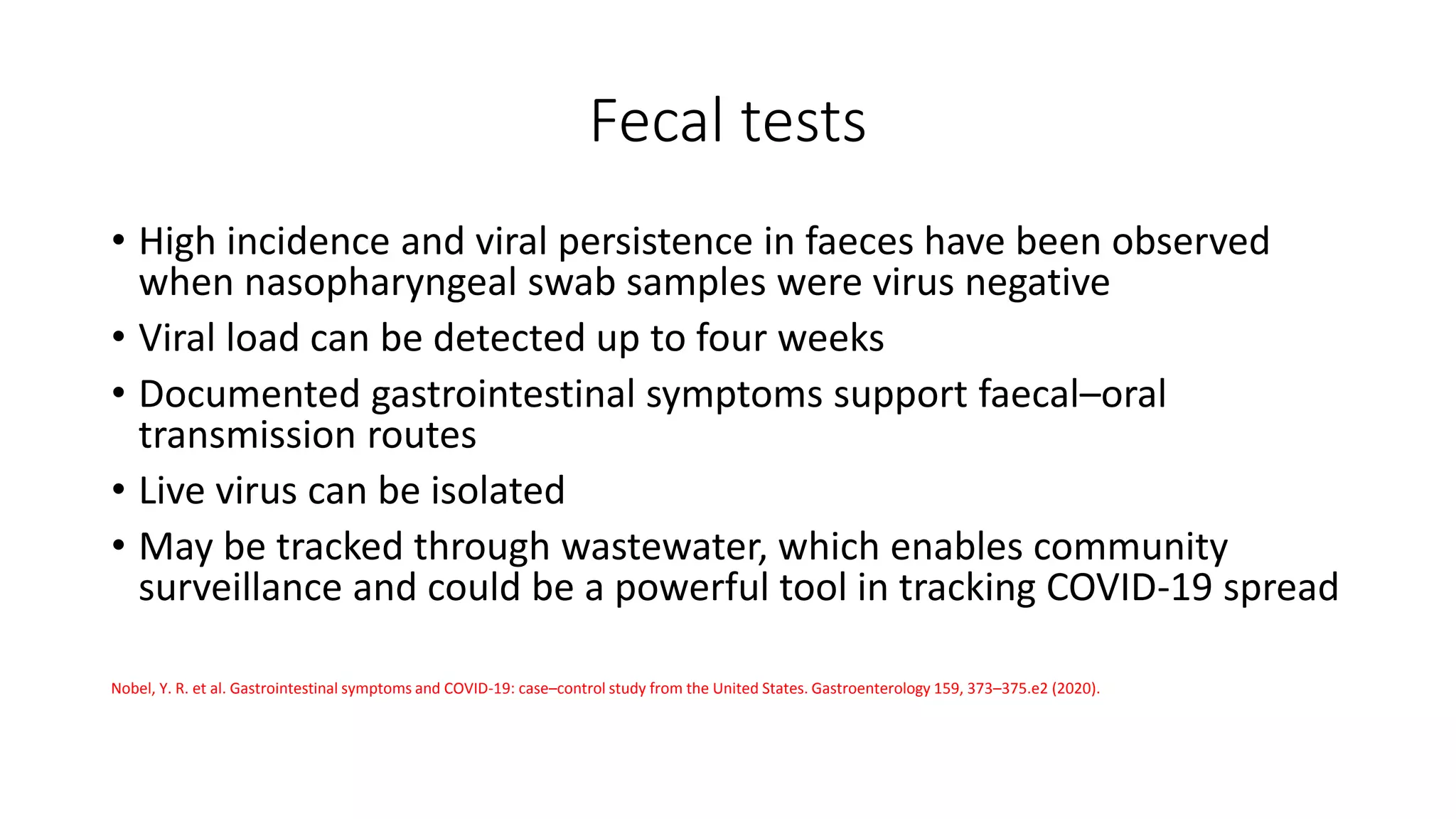 Fecal tests
• High incidence and viral persistence in faeces have been observed
when nasopharyngeal swab samples were virus negative
• Viral load can be detected up to four weeks
• Documented gastrointestinal symptoms support faecal–oral
transmission routes
• Live virus can be isolated
• May be tracked through wastewater, which enables community
surveillance and could be a powerful tool in tracking COVID-19 spread
Nobel, Y. R. et al. Gastrointestinal symptoms and COVID-19: case–control study from the United States. Gastroenterology 159, 373–375.e2 (2020).
 