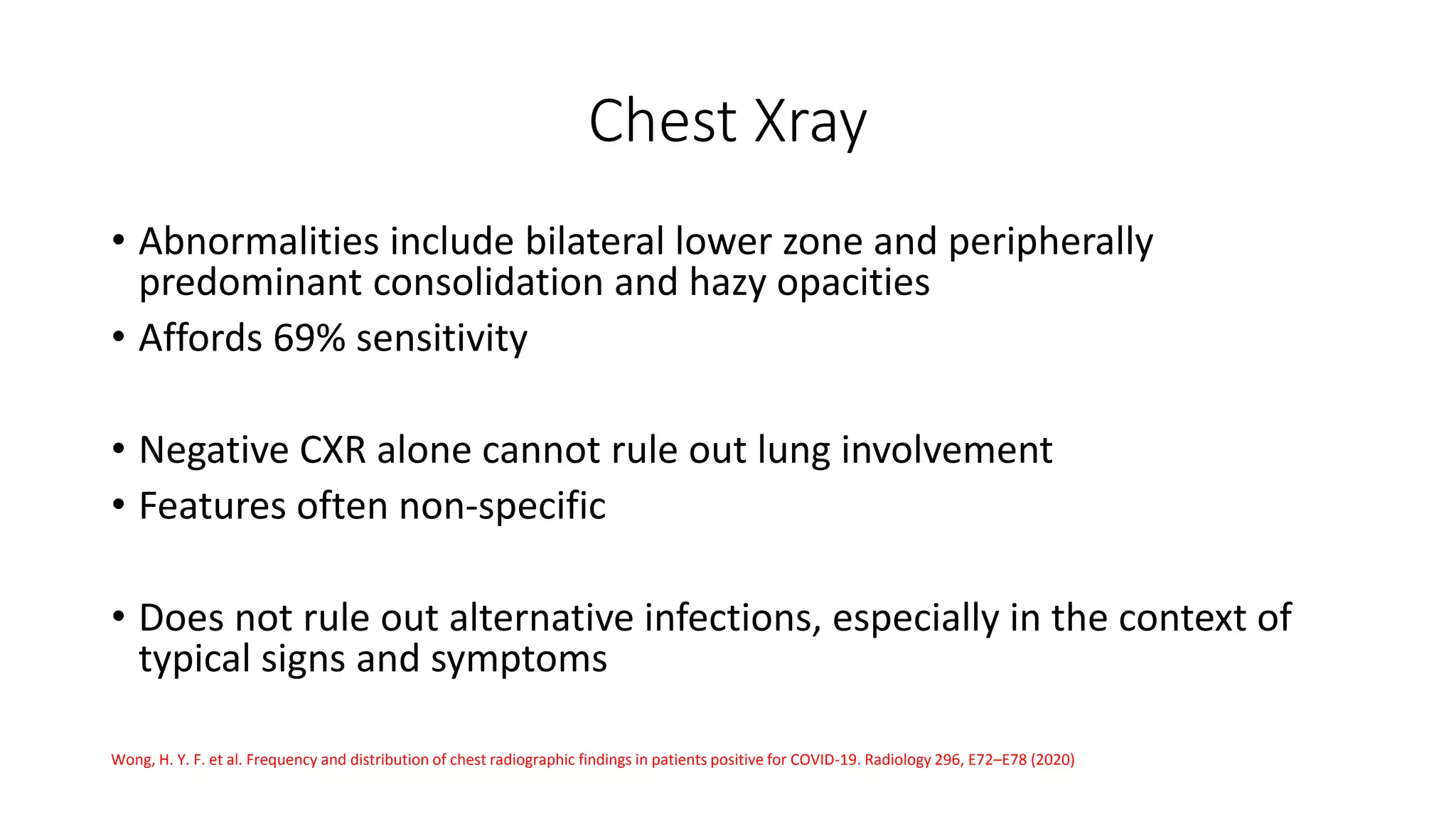 Chest Xray
• Abnormalities include bilateral lower zone and peripherally
predominant consolidation and hazy opacities
• Affords 69% sensitivity
• Negative CXR alone cannot rule out lung involvement
• Features often non-specific
• Does not rule out alternative infections, especially in the context of
typical signs and symptoms
Wong, H. Y. F. et al. Frequency and distribution of chest radiographic findings in patients positive for COVID-19. Radiology 296, E72–E78 (2020)
 