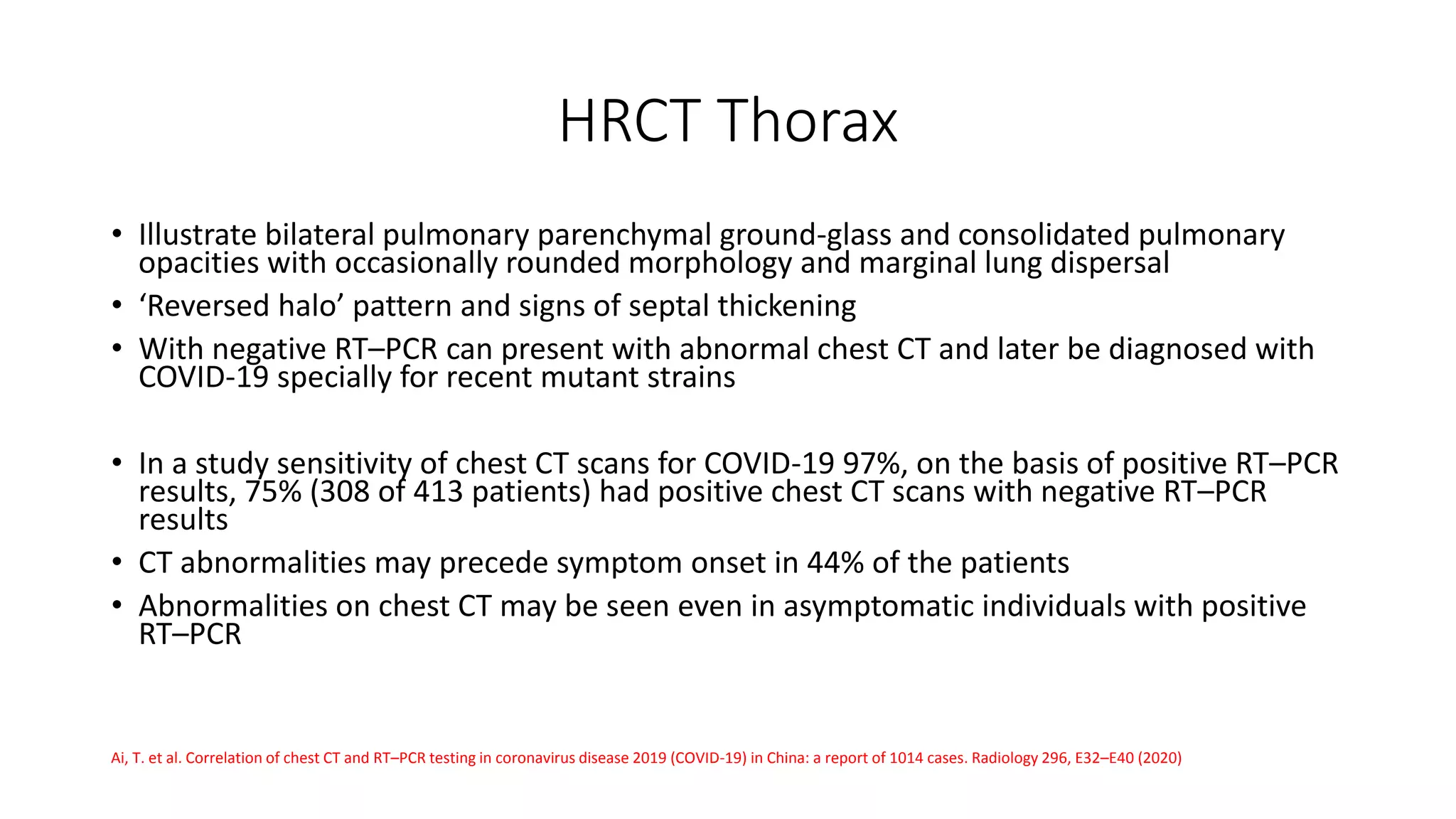 HRCT Thorax
• Illustrate bilateral pulmonary parenchymal ground-glass and consolidated pulmonary
opacities with occasionally rounded morphology and marginal lung dispersal
• ‘Reversed halo’ pattern and signs of septal thickening
• With negative RT–PCR can present with abnormal chest CT and later be diagnosed with
COVID-19 specially for recent mutant strains
• In a study sensitivity of chest CT scans for COVID-19 97%, on the basis of positive RT–PCR
results, 75% (308 of 413 patients) had positive chest CT scans with negative RT–PCR
results
• CT abnormalities may precede symptom onset in 44% of the patients
• Abnormalities on chest CT may be seen even in asymptomatic individuals with positive
RT–PCR
Ai, T. et al. Correlation of chest CT and RT–PCR testing in coronavirus disease 2019 (COVID-19) in China: a report of 1014 cases. Radiology 296, E32–E40 (2020)
 