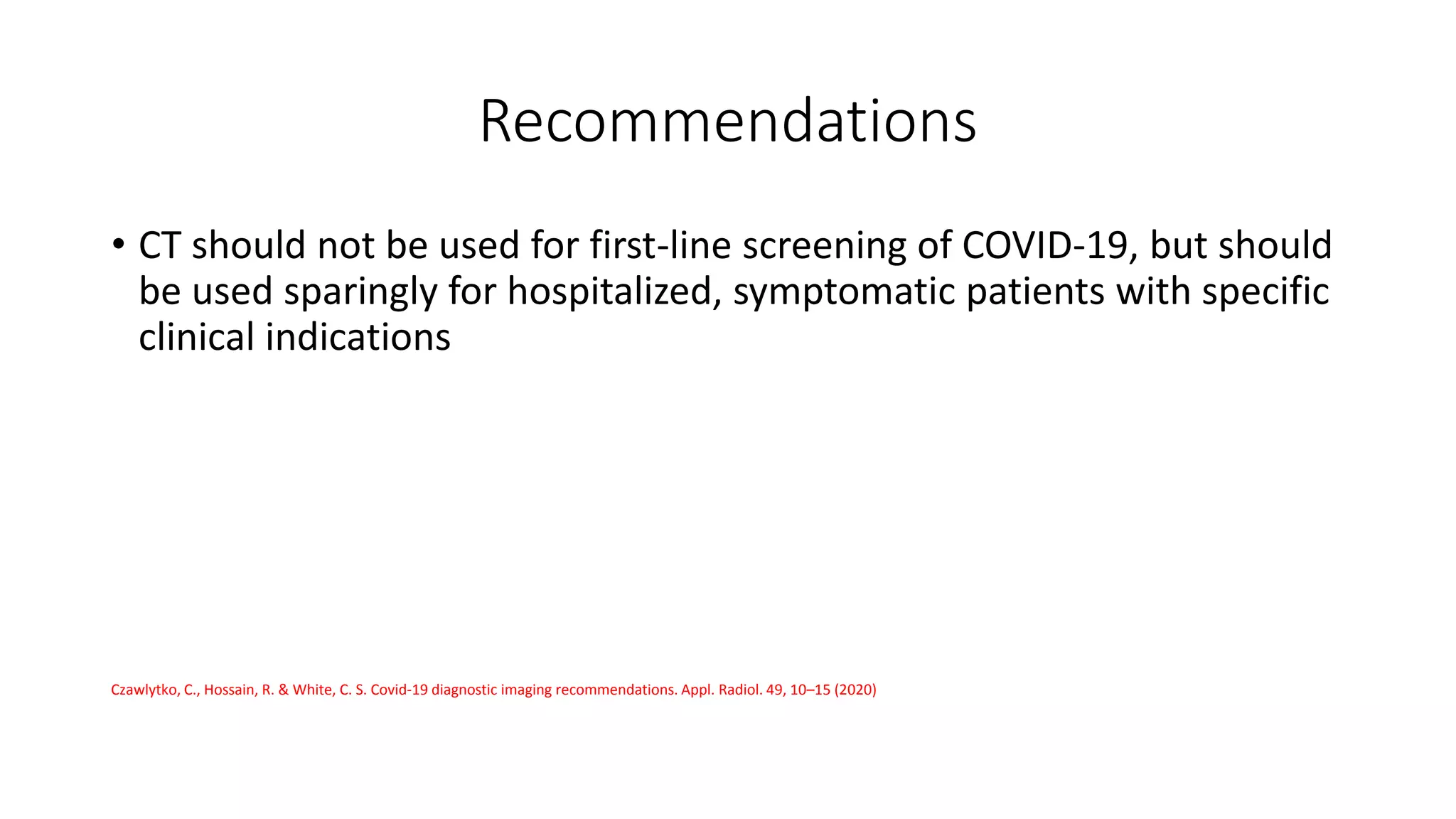 Recommendations
• CT should not be used for first-line screening of COVID-19, but should
be used sparingly for hospitalized, symptomatic patients with specific
clinical indications
Czawlytko, C., Hossain, R. & White, C. S. Covid-19 diagnostic imaging recommendations. Appl. Radiol. 49, 10–15 (2020)
 