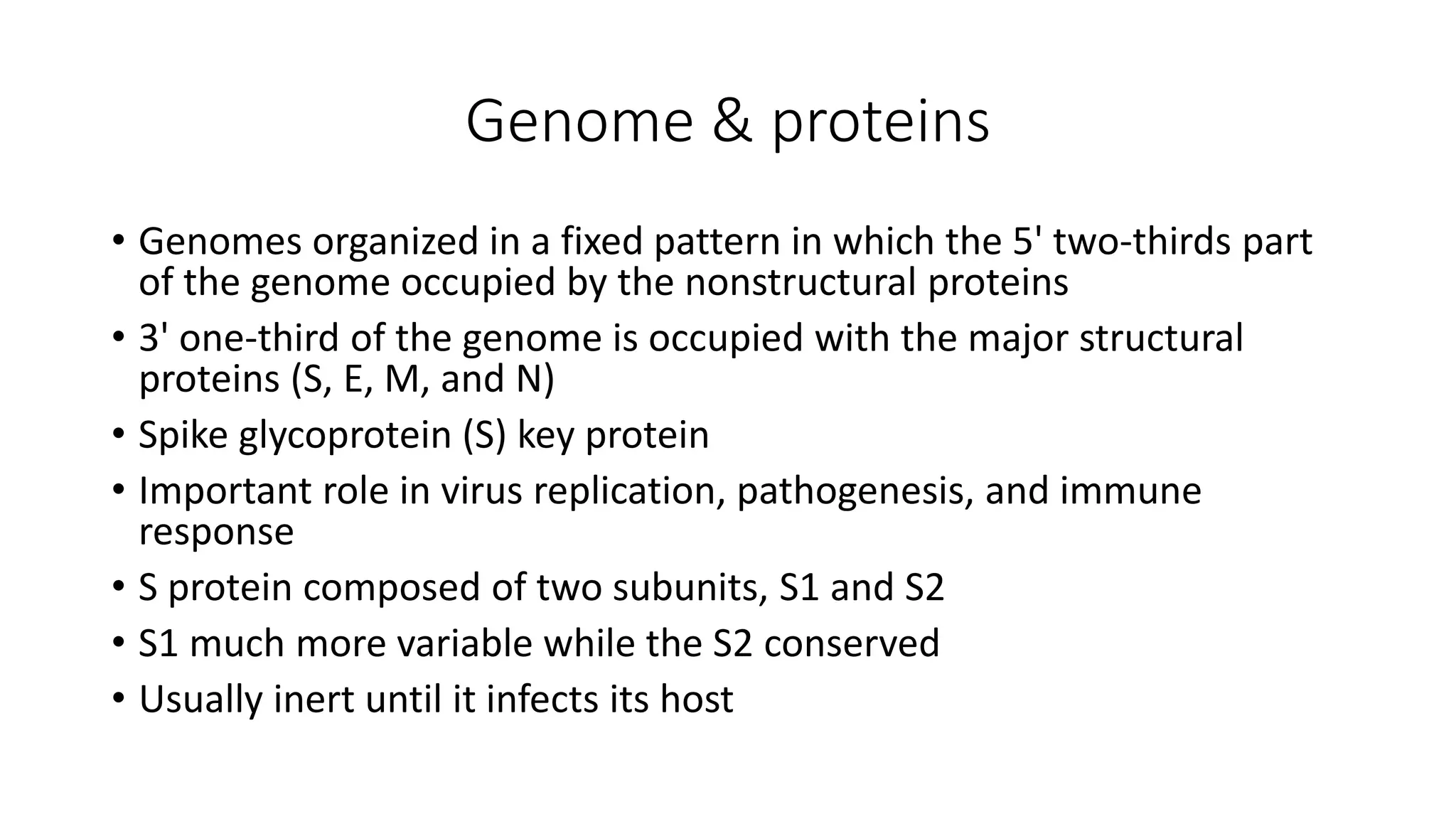 Genome & proteins
• Genomes organized in a fixed pattern in which the 5' two‐thirds part
of the genome occupied by the nonstructural proteins
• 3' one‐third of the genome is occupied with the major structural
proteins (S, E, M, and N)
• Spike glycoprotein (S) key protein
• Important role in virus replication, pathogenesis, and immune
response
• S protein composed of two subunits, S1 and S2
• S1 much more variable while the S2 conserved
• Usually inert until it infects its host
 