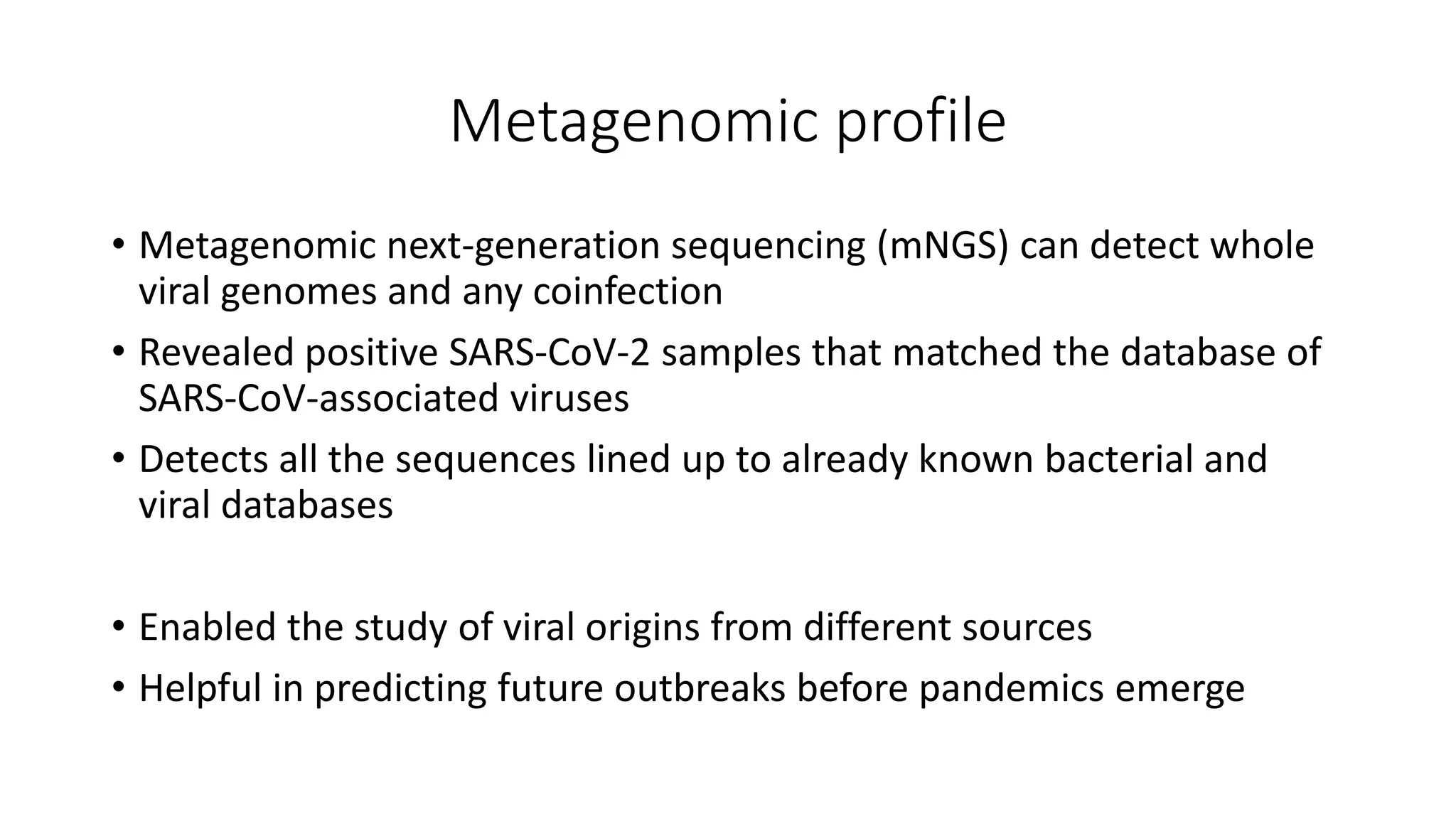 Metagenomic profile
• Metagenomic next-generation sequencing (mNGS) can detect whole
viral genomes and any coinfection
• Revealed positive SARS-CoV-2 samples that matched the database of
SARS-CoV-associated viruses
• Detects all the sequences lined up to already known bacterial and
viral databases
• Enabled the study of viral origins from different sources
• Helpful in predicting future outbreaks before pandemics emerge
 