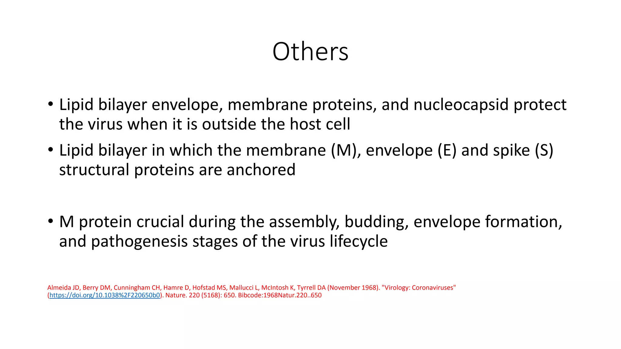 Others
• Lipid bilayer envelope, membrane proteins, and nucleocapsid protect
the virus when it is outside the host cell
• Lipid bilayer in which the membrane (M), envelope (E) and spike (S)
structural proteins are anchored
• M protein crucial during the assembly, budding, envelope formation,
and pathogenesis stages of the virus lifecycle
Almeida JD, Berry DM, Cunningham CH, Hamre D, Hofstad MS, Mallucci L, McIntosh K, Tyrrell DA (November 1968). "Virology: Coronaviruses"
(https://doi.org/10.1038%2F220650b0). Nature. 220 (5168): 650. Bibcode:1968Natur.220..650
 