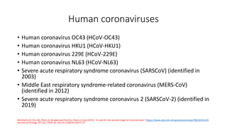 Human coronaviruses
• Human coronavirus OC43 (HCoV-OC43)
• Human coronavirus HKU1 (HCoV-HKU1)
• Human coronavirus 229E (HCoV-229E)
• Human coronavirus NL63 (HCoV-NL63)
• Severe acute respiratory syndrome coronavirus (SARSCoV) (identified in
2003)
• Middle East respiratory syndrome-related coronavirus (MERS-CoV)
(identified in 2012)
• Severe acute respiratory syndrome coronavirus 2 (SARSCoV-2) (identified in
2019)
Wertheim JO, Chu DK, Peiris JS, Kosakovsky Pond SL, Poon LL (June 2013). "A case for the ancient origin of coronaviruses“ (https://www.ncbi.nlm.nih.gov/pmc/articles/PMC3676139).
Journal of Virology. 87 (12): 7039–45. doi:10.1128/JVI.03273-12
 