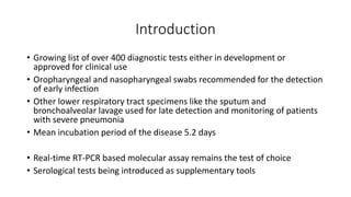 Introduction
• Growing list of over 400 diagnostic tests either in development or
approved for clinical use
• Oropharyngeal and nasopharyngeal swabs recommended for the detection
of early infection
• Other lower respiratory tract specimens like the sputum and
bronchoalveolar lavage used for late detection and monitoring of patients
with severe pneumonia
• Mean incubation period of the disease 5.2 days
• Real-time RT-PCR based molecular assay remains the test of choice
• Serological tests being introduced as supplementary tools
 