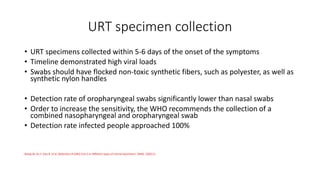 URT specimen collection
• URT specimens collected within 5-6 days of the onset of the symptoms
• Timeline demonstrated high viral loads
• Swabs should have flocked non-toxic synthetic fibers, such as polyester, as well as
synthetic nylon handles
• Detection rate of oropharyngeal swabs significantly lower than nasal swabs
• Order to increase the sensitivity, the WHO recommends the collection of a
combined nasopharyngeal and oropharyngeal swab
• Detection rate infected people approached 100%
Wang W, Xu Y, Gao R, et al. Detection of SARS-CoV-2 in different types of clinical specimens. JAMA. 2020;11.
 