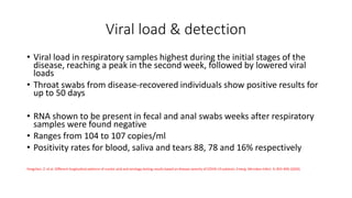 Viral load & detection
• Viral load in respiratory samples highest during the initial stages of the
disease, reaching a peak in the second week, followed by lowered viral
loads
• Throat swabs from disease-recovered individuals show positive results for
up to 50 days
• RNA shown to be present in fecal and anal swabs weeks after respiratory
samples were found negative
• Ranges from 104 to 107 copies/ml
• Positivity rates for blood, saliva and tears 88, 78 and 16% respectively
Yongchen, Z. et al. Different longitudinal patterns of nucleic acid and serology testing results based on disease severity of COVID-19 patients. Emerg. Microbes Infect. 9, 833–836 (2020)
 