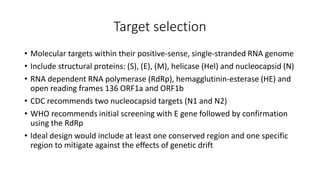 Target selection
• Molecular targets within their positive-sense, single-stranded RNA genome
• Include structural proteins: (S), (E), (M), helicase (Hel) and nucleocapsid (N)
• RNA dependent RNA polymerase (RdRp), hemagglutinin-esterase (HE) and
open reading frames 136 ORF1a and ORF1b
• CDC recommends two nucleocapsid targets (N1 and N2)
• WHO recommends initial screening with E gene followed by confirmation
using the RdRp
• Ideal design would include at least one conserved region and one specific
region to mitigate against the effects of genetic drift
 