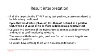 Result interpretation
• If all the targets in the RT-PCR assay test positive, a case considered to
be laboratory confirmed
• Cycle threshold value (Ct-value) less than 40 defined as a positive
test, while a Ct value of 40 or more is defined as a negative test
• Ct-value <40 only one of the two targets is defined as indeterminant
and requires confirmation by retesting
• The assays with three targets, positives for two or more targets are
considered positive
• CT values have nothing to do with clinical manifestations
Bain W, Lee JS, Watson AM, Stitt‐Fischer MS. Practical guidelines for collection. Manipulation and inactivation of SARS‐CoV‐2 and COVID‐19 clinical specimens. Curr Protoc Cytom.
2020;93:e77
 