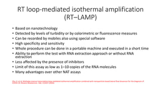 RT loop-mediated isothermal amplification
(RT–LAMP)
• Based on nanotechnology
• Detected by levels of turbidity or by colorimetric or fluorescence measures
• Can be recorded by mobiles also using special software
• High specificity and sensitivity
• Whole procedure can be done in a portable machine and executed in a short time
• Ability to perform the test with RNA extraction approach or without RNA
extraction
• Less affected by the presence of inhibitors
• Limit of this assay as low as 1–10 copies of the RNA molecules
• Many advantages over other NAT assays
Zhu, X. et al. Multiplex reverse transcription loop-mediated isothermal amplification combined with nanoparticle-based lateral flow biosensor for the diagnosis of
COVID-19. Biosens Bioelectron. 166, 112437 (2020)
 