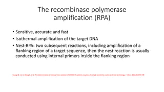 The recombinase polymerase
amplification (RPA)
• Sensitive, accurate and fast
• Isothermal amplification of the target DNA
• Nest‐RPA: two subsequent reactions, including amplification of a
flanking region of a target sequence, then the nest reaction is usually
conducted using internal primers inside the flanking region
Huang W, Lin D, Wang C, et al. The determination of release from isolation of COVID‐19 patients requires ultra‐high sensitivity nucleic acid test technology. J Infect. 2021;82:159‐198
 