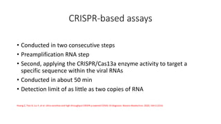 CRISPR‐based assays
• Conducted in two consecutive steps
• Preamplification RNA step
• Second, applying the CRISPR/Cas13a enzyme activity to target a
specific sequence within the viral RNAs
• Conducted in about 50 min
• Detection limit of as little as two copies of RNA
Huang Z, Tian D, Liu Y, et al. Ultra‐sensitive and high‐throughput CRISPR‐p owered COVID‐19 diagnosis. Biosens Bioelectron. 2020; 164:112316
 
