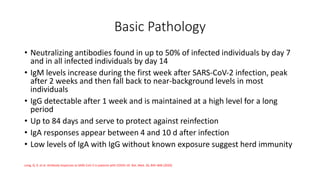 Basic Pathology
• Neutralizing antibodies found in up to 50% of infected individuals by day 7
and in all infected individuals by day 14
• IgM levels increase during the first week after SARS‐CoV‐2 infection, peak
after 2 weeks and then fall back to near-background levels in most
individuals
• IgG detectable after 1 week and is maintained at a high level for a long
period
• Up to 84 days and serve to protect against reinfection
• IgA responses appear between 4 and 10 d after infection
• Low levels of IgA with IgG without known exposure suggest herd immunity
Long, Q. X. et al. Antibody responses to SARS-CoV-2 in patients with COVID-19. Nat. Med. 26, 845–848 (2020)
 
