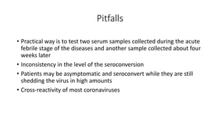 Pitfalls
• Practical way is to test two serum samples collected during the acute
febrile stage of the diseases and another sample collected about four
weeks later
• Inconsistency in the level of the seroconversion
• Patients may be asymptomatic and seroconvert while they are still
shedding the virus in high amounts
• Cross‐reactivity of most coronaviruses
 