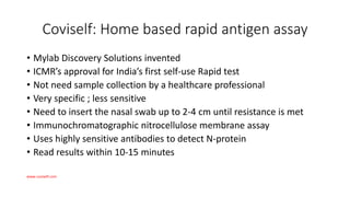Coviself: Home based rapid antigen assay
• Mylab Discovery Solutions invented
• ICMR’s approval for India’s first self-use Rapid test
• Not need sample collection by a healthcare professional
• Very specific ; less sensitive
• Need to insert the nasal swab up to 2-4 cm until resistance is met
• Immunochromatographic nitrocellulose membrane assay
• Uses highly sensitive antibodies to detect N-protein
• Read results within 10-15 minutes
www.coviself.com
 