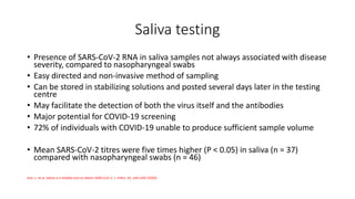 Saliva testing
• Presence of SARS-CoV-2 RNA in saliva samples not always associated with disease
severity, compared to nasopharyngeal swabs
• Easy directed and non-invasive method of sampling
• Can be stored in stabilizing solutions and posted several days later in the testing
centre
• May facilitate the detection of both the virus itself and the antibodies
• Major potential for COVID-19 screening
• 72% of individuals with COVID-19 unable to produce sufficient sample volume
• Mean SARS-CoV-2 titres were five times higher (P < 0.05) in saliva (n = 37)
compared with nasopharyngeal swabs (n = 46)
Azzi, L. et al. Saliva is a reliable tool to detect SARS-CoV-2. J. Infect. 81, e45–e50 (2020)
 