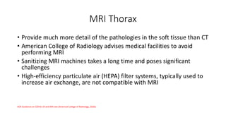 MRI Thorax
• Provide much more detail of the pathologies in the soft tissue than CT
• American College of Radiology advises medical facilities to avoid
performing MRI
• Sanitizing MRI machines takes a long time and poses significant
challenges
• High-efficiency particulate air (HEPA) filter systems, typically used to
increase air exchange, are not compatible with MRI
ACR Guidance on COVID-19 and MR Use (Americal College of Radiology, 2020)
 