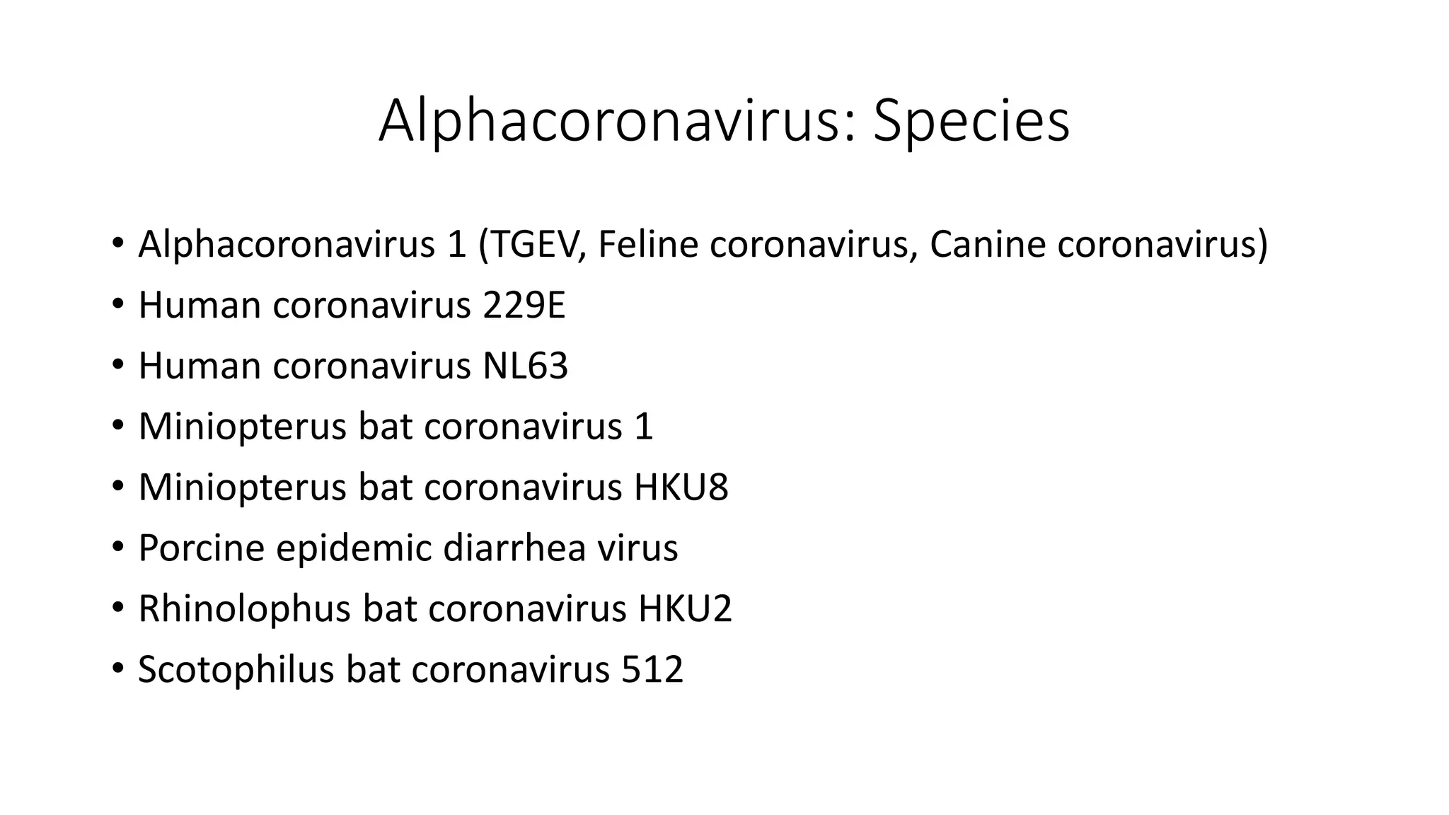Alphacoronavirus: Species
• Alphacoronavirus 1 (TGEV, Feline coronavirus, Canine coronavirus)
• Human coronavirus 229E
• Human coronavirus NL63
• Miniopterus bat coronavirus 1
• Miniopterus bat coronavirus HKU8
• Porcine epidemic diarrhea virus
• Rhinolophus bat coronavirus HKU2
• Scotophilus bat coronavirus 512
 
