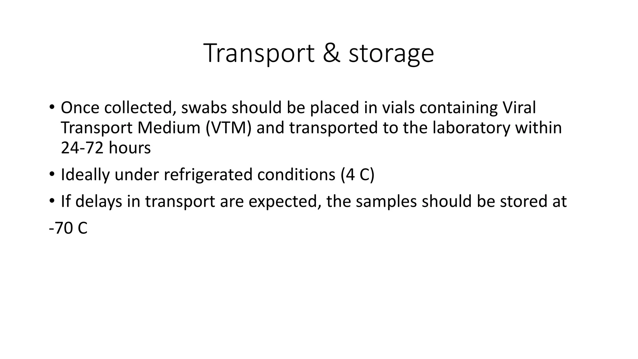 Transport & storage
• Once collected, swabs should be placed in vials containing Viral
Transport Medium (VTM) and transported to the laboratory within
24-72 hours
• Ideally under refrigerated conditions (4 C)
• If delays in transport are expected, the samples should be stored at
-70 C
 