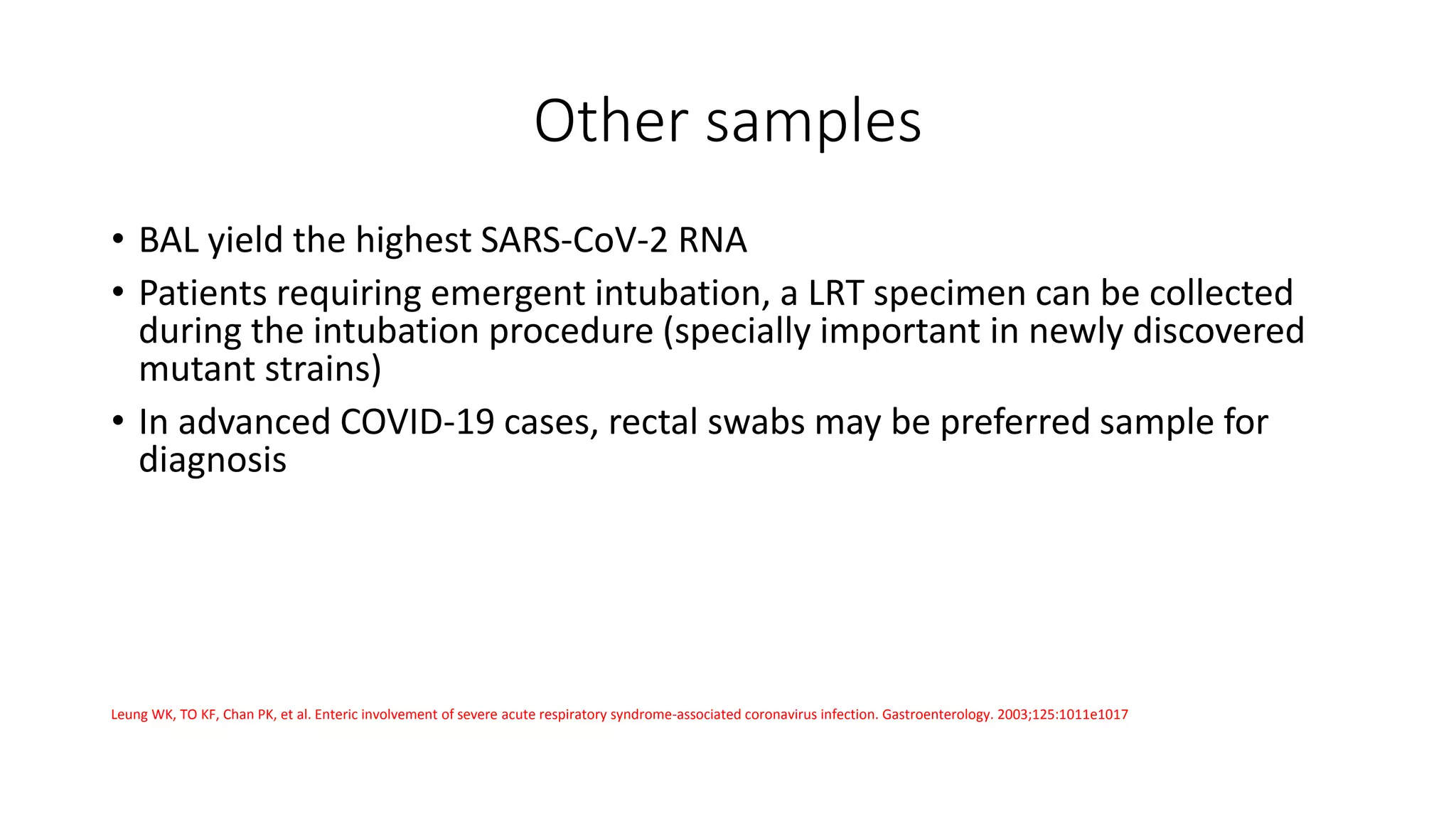 Other samples
• BAL yield the highest SARS-CoV-2 RNA
• Patients requiring emergent intubation, a LRT specimen can be collected
during the intubation procedure (specially important in newly discovered
mutant strains)
• In advanced COVID-19 cases, rectal swabs may be preferred sample for
diagnosis
Leung WK, TO KF, Chan PK, et al. Enteric involvement of severe acute respiratory syndrome-associated coronavirus infection. Gastroenterology. 2003;125:1011e1017
 