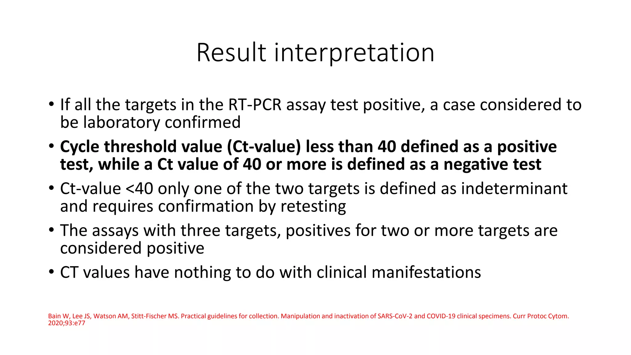 Result interpretation
• If all the targets in the RT-PCR assay test positive, a case considered to
be laboratory confirmed
• Cycle threshold value (Ct-value) less than 40 defined as a positive
test, while a Ct value of 40 or more is defined as a negative test
• Ct-value <40 only one of the two targets is defined as indeterminant
and requires confirmation by retesting
• The assays with three targets, positives for two or more targets are
considered positive
• CT values have nothing to do with clinical manifestations
Bain W, Lee JS, Watson AM, Stitt‐Fischer MS. Practical guidelines for collection. Manipulation and inactivation of SARS‐CoV‐2 and COVID‐19 clinical specimens. Curr Protoc Cytom.
2020;93:e77
 