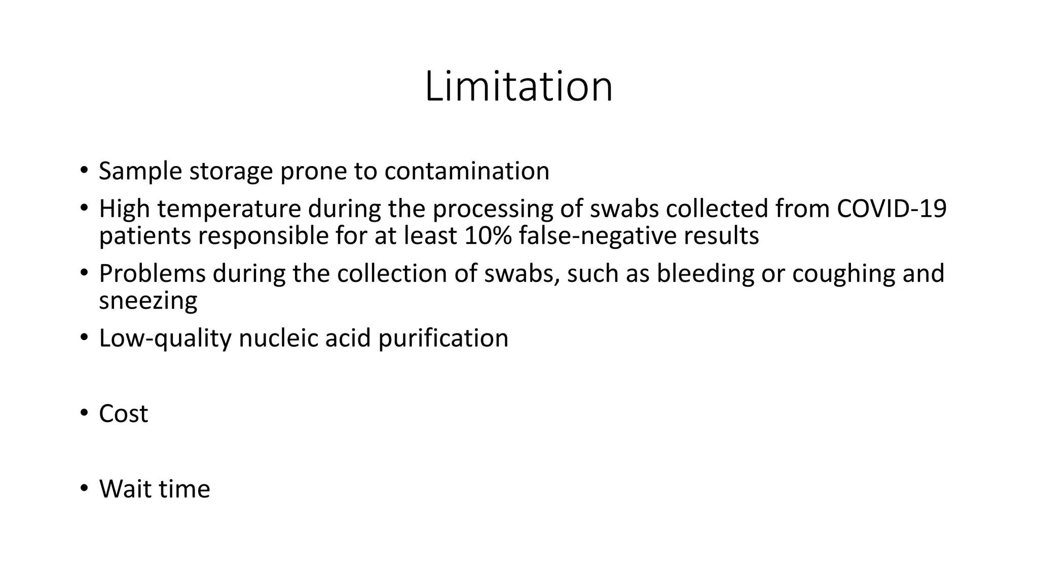 Limitation
• Sample storage prone to contamination
• High temperature during the processing of swabs collected from COVID‐19
patients responsible for at least 10% false‐negative results
• Problems during the collection of swabs, such as bleeding or coughing and
sneezing
• Low-quality nucleic acid purification
• Cost
• Wait time
 