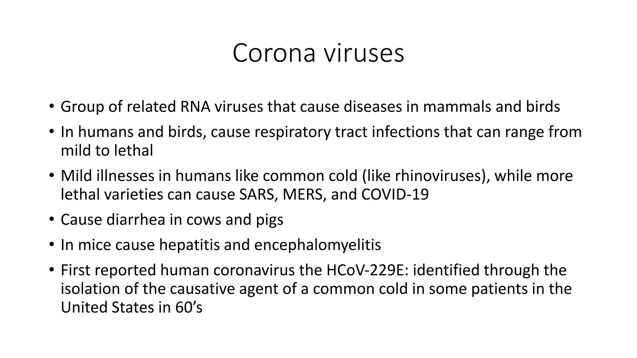 Corona viruses
• Group of related RNA viruses that cause diseases in mammals and birds
• In humans and birds, cause respiratory tract infections that can range from
mild to lethal
• Mild illnesses in humans like common cold (like rhinoviruses), while more
lethal varieties can cause SARS, MERS, and COVID-19
• Cause diarrhea in cows and pigs
• In mice cause hepatitis and encephalomyelitis
• First reported human coronavirus the HCoV‐229E: identified through the
isolation of the causative agent of a common cold in some patients in the
United States in 60’s
 