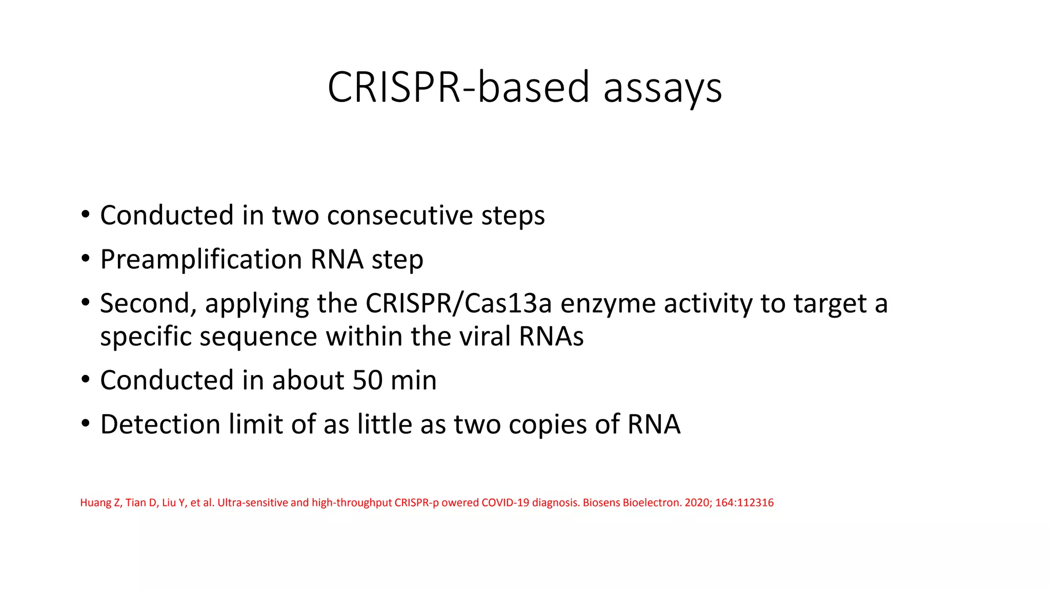 CRISPR‐based assays
• Conducted in two consecutive steps
• Preamplification RNA step
• Second, applying the CRISPR/Cas13a enzyme activity to target a
specific sequence within the viral RNAs
• Conducted in about 50 min
• Detection limit of as little as two copies of RNA
Huang Z, Tian D, Liu Y, et al. Ultra‐sensitive and high‐throughput CRISPR‐p owered COVID‐19 diagnosis. Biosens Bioelectron. 2020; 164:112316
 