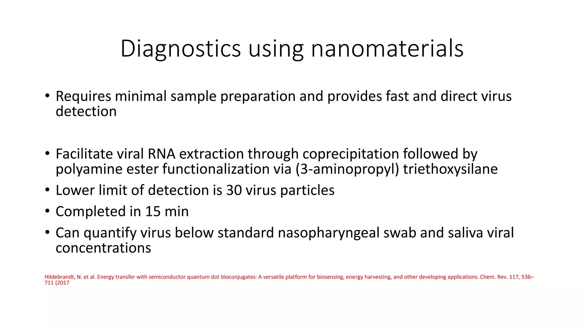 Diagnostics using nanomaterials
• Requires minimal sample preparation and provides fast and direct virus
detection
• Facilitate viral RNA extraction through coprecipitation followed by
polyamine ester functionalization via (3-aminopropyl) triethoxysilane
• Lower limit of detection is 30 virus particles
• Completed in 15 min
• Can quantify virus below standard nasopharyngeal swab and saliva viral
concentrations
Hildebrandt, N. et al. Energy transfer with semiconductor quantum dot bioconjugates: A versatile platform for biosensing, energy harvesting, and other developing applications. Chem. Rev. 117, 536–
711 (2017
 
