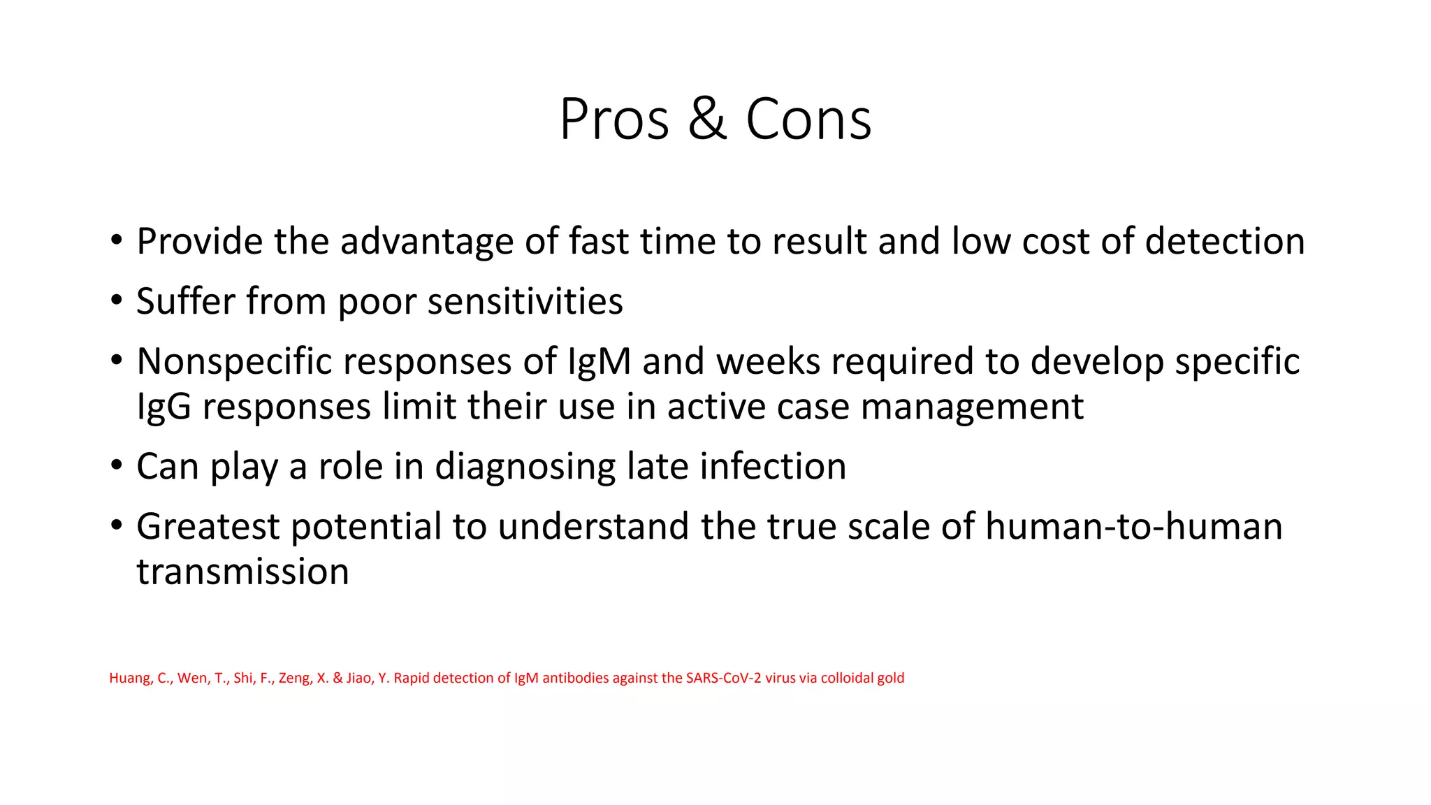Pros & Cons
• Provide the advantage of fast time to result and low cost of detection
• Suffer from poor sensitivities
• Nonspecific responses of IgM and weeks required to develop specific
IgG responses limit their use in active case management
• Can play a role in diagnosing late infection
• Greatest potential to understand the true scale of human-to-human
transmission
Huang, C., Wen, T., Shi, F., Zeng, X. & Jiao, Y. Rapid detection of IgM antibodies against the SARS-CoV-2 virus via colloidal gold
 