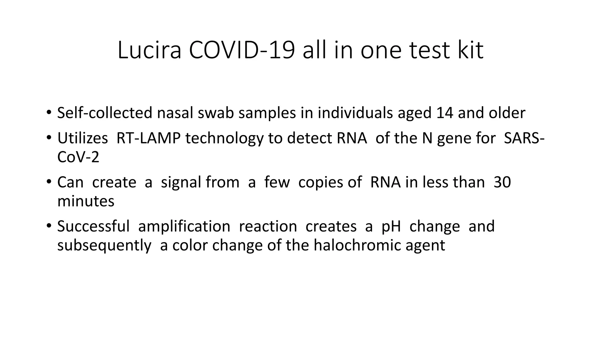 Lucira COVID-19 all in one test kit
• Self-collected nasal swab samples in individuals aged 14 and older
• Utilizes RT-LAMP technology to detect RNA of the N gene for SARS-
CoV-2
• Can create a signal from a few copies of RNA in less than 30
minutes
• Successful amplification reaction creates a pH change and
subsequently a color change of the halochromic agent
 