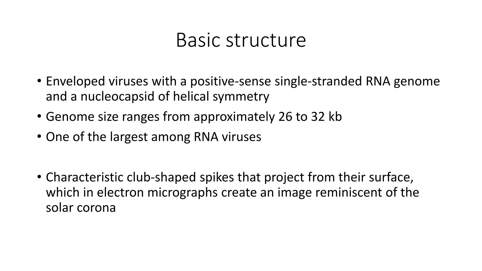 Basic structure
• Enveloped viruses with a positive-sense single-stranded RNA genome
and a nucleocapsid of helical symmetry
• Genome size ranges from approximately 26 to 32 kb
• One of the largest among RNA viruses
• Characteristic club-shaped spikes that project from their surface,
which in electron micrographs create an image reminiscent of the
solar corona
 