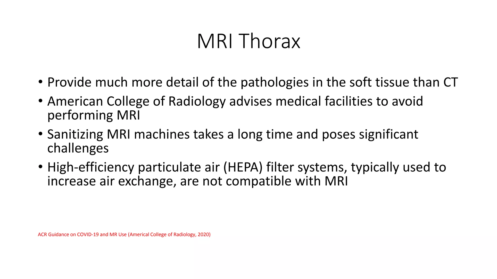 MRI Thorax
• Provide much more detail of the pathologies in the soft tissue than CT
• American College of Radiology advises medical facilities to avoid
performing MRI
• Sanitizing MRI machines takes a long time and poses significant
challenges
• High-efficiency particulate air (HEPA) filter systems, typically used to
increase air exchange, are not compatible with MRI
ACR Guidance on COVID-19 and MR Use (Americal College of Radiology, 2020)
 