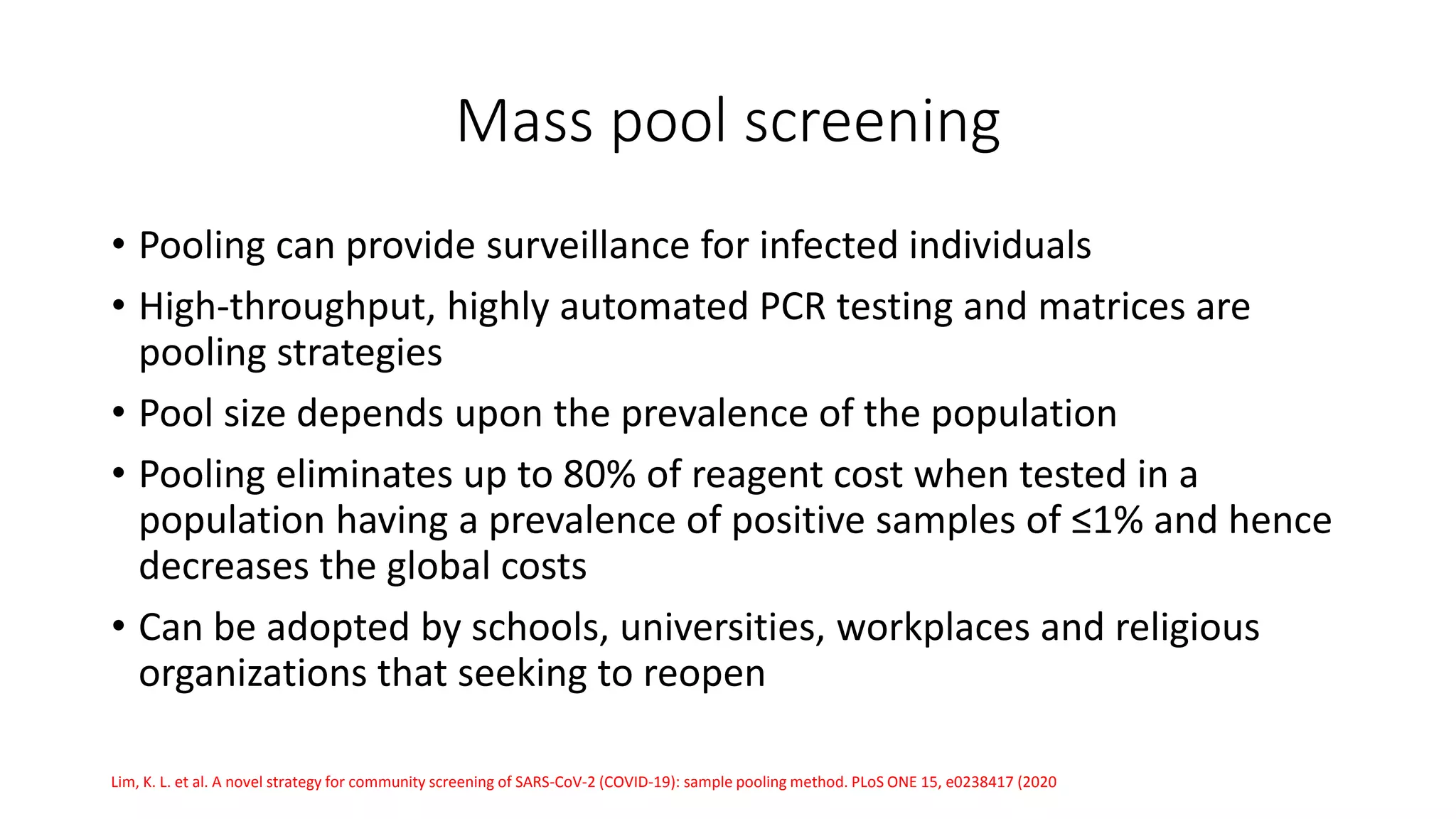 Mass pool screening
• Pooling can provide surveillance for infected individuals
• High-throughput, highly automated PCR testing and matrices are
pooling strategies
• Pool size depends upon the prevalence of the population
• Pooling eliminates up to 80% of reagent cost when tested in a
population having a prevalence of positive samples of ≤1% and hence
decreases the global costs
• Can be adopted by schools, universities, workplaces and religious
organizations that seeking to reopen
Lim, K. L. et al. A novel strategy for community screening of SARS-CoV-2 (COVID-19): sample pooling method. PLoS ONE 15, e0238417 (2020
 