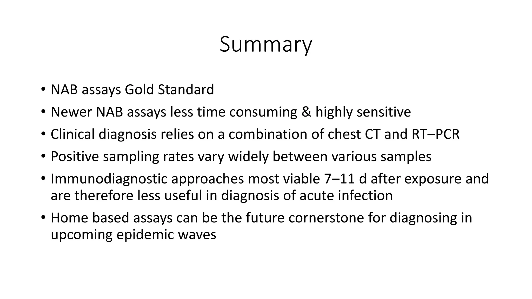 Summary
• NAB assays Gold Standard
• Newer NAB assays less time consuming & highly sensitive
• Clinical diagnosis relies on a combination of chest CT and RT–PCR
• Positive sampling rates vary widely between various samples
• Immunodiagnostic approaches most viable 7–11 d after exposure and
are therefore less useful in diagnosis of acute infection
• Home based assays can be the future cornerstone for diagnosing in
upcoming epidemic waves
 