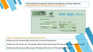 Para ampliar la búsqueda, hacerla más efectiva y precisa usaremos
DESCRIPTORES EN CIENCIAS DE LA SALUD
(Glaucoma OR cataratas) AND (Causas OR síntomas OR tratamiento)
(Glaucoma OR “presión ojo” OR cataratas) AND (Causas OR etiología OR síntomas OR tratamiento OR terapia)
(Glaucoma OR cataratas) AND (Causa* OR etiolog* OR síntoma* OR tratamiento OR terap*)
Algunas estrategias de búsqueda pueden ser:
 
