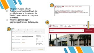 1. Elegimos nuestro artículo.
2. Accedemos al catálogo FAMA de
la biblioteca de la Universidad de
Sevilla. Seleccionamos “búsqueda
avanzada”.
3. Filtramos por catálogo y
escribimos el nombre de la revista.
1
3
2
 
