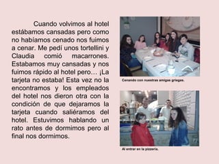 Cuando volvimos al hotel
estábamos cansadas pero como
no habíamos cenado nos fuimos
a cenar. Me pedí unos tortellini y
Claudia comió macarrones.
Estabamos muy cansadas y nos
fuimos rápido al hotel pero… ¡La
tarjeta no estaba! Esta vez no la
encontramos y los empleados
del hotel nos dieron otra con la
condición de que dejaramos la
tarjeta cuando saliéramos del
hotel. Estuvimos hablando un
rato antes de dormimos pero al
final nos dormimos.
Cenando con nuestras amigas griegas.
Al entrar en la pizzería.
 