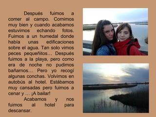 Después fuimos a
comer al campo. Comimos
muy bien y cuando acabamos
estuvimos echando fotos.
Fuimos a un humedal donde
había unas edificaciones
sobre el agua. Tan solo vimos
peces pequeñitos… Después
fuimos a la playa, pero como
era de noche no pudimos
bañarnos… Pero yo recogí
algunas conchas. Volvimos en
autobús al hotel. Estábamos
muy cansadas pero fuimos a
cenar y … ¡A bailar!
Acabamos y nos
fuimos al hotel para
descansar.
 