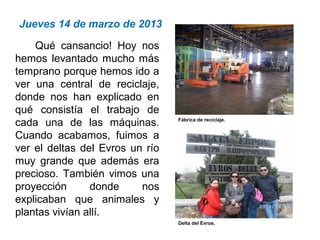 Jueves 14 de marzo de 2013
Qué cansancio! Hoy nos
hemos levantado mucho más
temprano porque hemos ido a
ver una central de reciclaje,
donde nos han explicado en
qué consistía el trabajo de
cada una de las máquinas.
Cuando acabamos, fuimos a
ver el deltas del Evros un río
muy grande que además era
precioso. También vimos una
proyección donde nos
explicaban que animales y
plantas vivían allí.
Fábrica de reciclaje.
Delta del Evros.
 