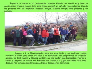 Bajamos a comer a un restaurante, aunque Claudia no comió muy bien. A
continuación vimos el museo de la seda donde compré un pañuelo y dos pulseras. Una de
las pulseras nos las regalaron nuestras amigas. Claudia compró seis pulseras y un
pañuelo.
Ibamos a ir a Alexandropolis pero era muy tarde y no pudimos. Luego
volvimos al hotel pero antes de subir a la habitación nos despedimos de nuestras
amigas. Yo lloré mucho y Claudia también, no nos gustan las despedidas. Fuimos a
cenar y después las chicas de Rumanía nos invitaron a jugar con ellas. Una hora
después nos fuimos a acostar un poco tristes, después nos dormimos.
 