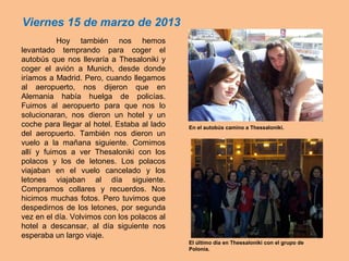 Hoy también nos hemos
levantado temprando para coger el
autobús que nos llevaría a Thesaloniki y
coger el avión a Munich, desde donde
iríamos a Madrid. Pero, cuando llegamos
al aeropuerto, nos dijeron que en
Alemania había huelga de policías.
Fuimos al aeropuerto para que nos lo
solucionaran, nos dieron un hotel y un
coche para llegar al hotel. Estaba al lado
del aeropuerto. También nos dieron un
vuelo a la mañana siguiente. Comimos
allí y fuimos a ver Thesaloniki con los
polacos y los de letones. Los polacos
viajaban en el vuelo cancelado y los
letones viajaban al día siguiente.
Compramos collares y recuerdos. Nos
hicimos muchas fotos. Pero tuvimos que
despedirnos de los letones, por segunda
vez en el día. Volvimos con los polacos al
hotel a descansar, al día siguiente nos
esperaba un largo viaje.
Viernes 15 de marzo de 2013
En el autobús camino a Thessaloniki.
El último día en Thessaloniki con el grupo de
Polonia.
 