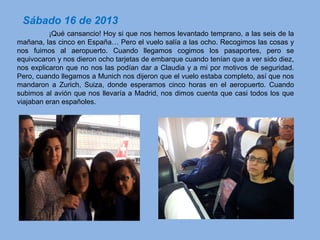 ¡Qué cansancio! Hoy si que nos hemos levantado temprano, a las seis de la
mañana, las cinco en España… Pero el vuelo salía a las ocho. Recogimos las cosas y
nos fuimos al aeropuerto. Cuando llegamos cogimos los pasaportes, pero se
equivocaron y nos dieron ocho tarjetas de embarque cuando tenían que a ver sido diez,
nos explicaron que no nos las podían dar a Claudia y a mi por motivos de seguridad.
Pero, cuando llegamos a Munich nos dijeron que el vuelo estaba completo, así que nos
mandaron a Zurich, Suiza, donde esperamos cinco horas en el aeropuerto. Cuando
subimos al avión que nos llevaría a Madrid, nos dimos cuenta que casi todos los que
viajaban eran españoles.
Sábado 16 de 2013
 